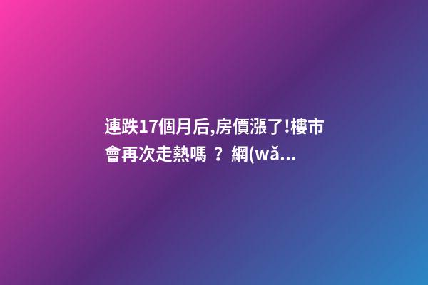 連跌17個月后,房價漲了!樓市會再次走熱嗎？網(wǎng)友：忽悠買房！